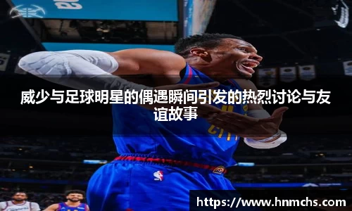 威少与足球明星的偶遇瞬间引发的热烈讨论与友谊故事