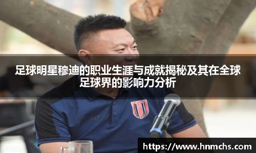 足球明星穆迪的职业生涯与成就揭秘及其在全球足球界的影响力分析