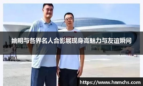 姚明与各界名人合影展现身高魅力与友谊瞬间