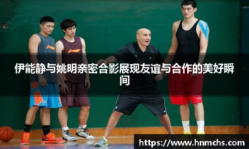 伊能静与姚明亲密合影展现友谊与合作的美好瞬间